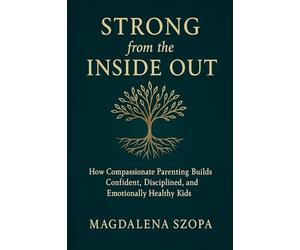 Strong from the Inside Out: How Compassionate Parenting Builds Confident, Disciplined, and Emotionally Healthy Kids