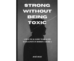 Strong Without Being Toxic: A Practical Guide to Healthy Masculinity in Modern America