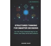 Structured Thinking for Smarter Decisions: How 100+ Proven Frameworks Help You See Patterns, Gain Clarity, and Act with Confidence