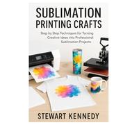 Sublimation Printing Crafts: Step by Step Techniques for Turning Creative Ideas into Professional Sublimation Projects (Crafting for Everyone Collection)