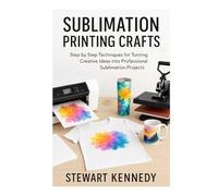 Sublimation Printing Crafts: Step by Step Techniques for Turning Creative Ideas into Professional Sublimation Projects (Crafting for Everyone Collection)