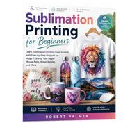 Sublimation Printing for Beginners: Learn Sublimation Printing from Scratch with Step-by-Step Projects for Mugs, T-Shirts, Tote Bags, Mouse Pads, Water Bottles and More