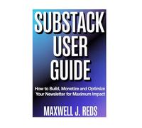 SUBSTACK USER GUIDE: How to Build, Monetize and Optimize Your Newsletter for Maximum Impact