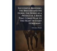 Successful Breeding, the Breeder and His Horse, the Horse as a Producer; a Book That Comes Near to the Heart of Every Horseman ..