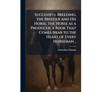 Successful Breeding, the Breeder and His Horse, the Horse as a Producer; a Book That Comes Near to the Heart of Every Horseman ..