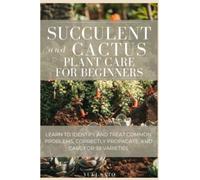 Succulent and Cactus Plant Care for Beginners: Learn to identify and treat common problems, correctly propagate, and care for 39 varieties