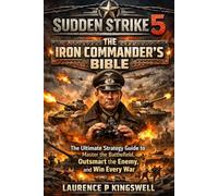 SUDDEN STRIKE 5: THE IRON COMMANDER’S BIBLE: The Ultimate Strategy Guide to Master the Battlefield, Outsmart the Enemy, and Win Every War