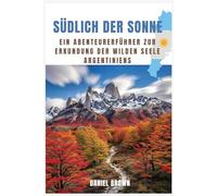 Südlich der Sonne: Ein Abenteurerführer zur Erkundung der wilden Seele Argentiniens