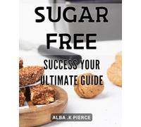 Sugar-Free Success: Your Ultimate Guide: The Complete Handbook to Achieving Your Goals with a Sugar-Free Lifestyle - Boost Your Energy, Improve Weight Loss, and Enhance Your Health