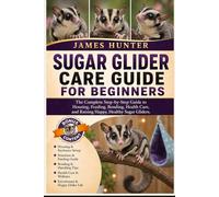 SUGAR GLIDER CARE GUIDE FOR BEGINNERS: The Complete Step-by-Step Guide to Housing, Feeding, Bonding, Health Care, and Raising Happy, Healthy Sugar Gliders.