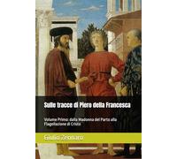 Sulle tracce di Piero della Francesca: Volume Primo: dalla Madonna del Parto alla Flagellazione di Cristo