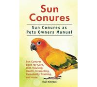 Sun Conures. Sun Conures as Pets Owners Manual. Sun Conures Book for Care, Diet, Housing, Health, Interacting, Personality, Training, and more.