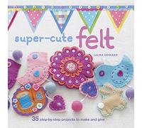 Super-Cute Felt: 35 step-by-step projects to make and give