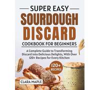 Super Easy Sourdough Discard Cookbook for Beginners: A Complete Guide to Transforming Discard into Delicious Delights, With Over 120+ Recipes for Every Kitchen