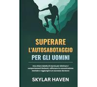 Superare l'autosabotaggio per gli uomini: Una chiara tabella di marcia per eliminare i comportamenti limitanti, rafforzare la concentrazione mentale e raggiungere un successo duraturo