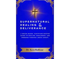 Supernatural Healing and Deliverance: A Grace-Based, Scripture-Rooted Guide to Healing, Wholeness, and Freedom through Jesus Christ.