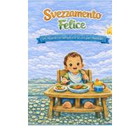 SVEZZAMENTO FELICE: UN APPROCCIO SEMPLICE E SICURO PER I NEONATI: UNA GUIDA PRATICA E VELOCE PER I GENITORI