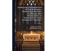 Symbolism, Or, Exposition Of The Doctrinal Differences Between Catholics And Protestants, As Evidenced By Their Symbolical Writings