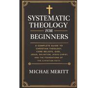 Systematic Theology for Beginners: A Complete Guide to Christian Doctrine, Biblical Theology, Core Beliefs, God, Salvation, Jesus Christ, and the Foundations of the Christian Faith