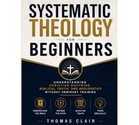 Systematic Theology for Beginners: Understanding Christian Doctrine, Biblical Truth, and Apologetics Without Seminary Training