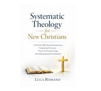 Systematic Theology for New Christians: A Practical, Bible-Based Introduction to Fundamental Doctrines, Practical Christian Living, and Lifelong Spiritual Development