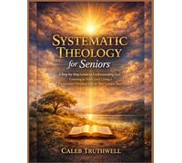 Systematic Theology for Seniors: A Step-by-Step Guide to Understanding God, Growing in Faith, and Living a Purposeful Christian Life in Your Golden Years