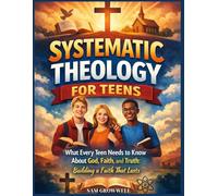Systematic Theology For Teens: What Every Teen Needs to Know About God, Faith, and Truth: Building a Faith That Lasts