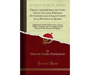 Tableau Alphabétique Des Cités, Villes, Villages, Paroisses Et Cantons Dans Chaque Comté de la Province de Québec: Alphabetical Table of the Cities, ... of the Province of Quebec (Classic Reprint)