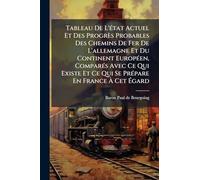 Tableau De L'état Actuel Et Des Progrès Probables Des Chemins De Fer De L'allemagne Et Du Continent Européen, Comparés Avec Ce Qui Existe Et Ce Qui Se Prépare En France À Cet Égard