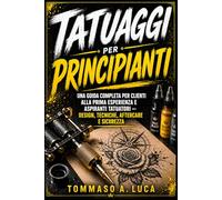 TATUAGGI PER PRINCIPIANTI: Una guida completa per clienti alla prima esperienza e aspiranti tatuatori - design, tecniche, aftercare e sicurezza