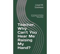 Teacher, Why Can't You Hear Me Raising My Hand?: 10 Strategies for Building Positive Teacher-Student Relationships