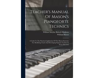 Teacher's Manual Of Mason's Pianoforte Technics : A Guide To The Practical Application Of The Mason Exercises For Modifying Touch And Developing Superior Technic In Every Direction