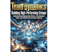 Team Dynamics: Building High-Performing Groups: Understanding Collaboration Patterns, Psychological Safety, and Collective Performance Systems