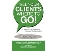 Tell Your Clients Where to Go! a Practical Guide to Providing Passionate Client Leadership