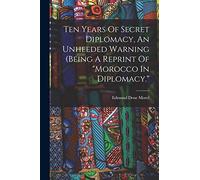 Ten Years Of Secret Diplomacy, An Unheeded Warning (being A Reprint Of "morocco In Diplomacy."