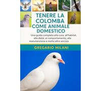 TENERE LA COLOMBA COME ANIMALE DOMESTICO: Una guida completa alla cura, all'habitat, alla dieta, al comportamento, alla manutenzione e molto altro ancora