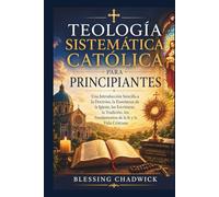 Teología Sistemática Católica Para Principiantes: Una Introducción Sencilla a la Doctrina, la Enseñanza de la Iglesia, las Escrituras, la Tradición, los Fundamentos de la fe y la Vida Cristiana