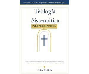 Teología Sistemática para Principiantes: Una guía clara sobre lo que creen los cristianos y por qué y una introducción completa a la doctrina cristiana