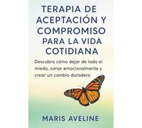 TERAPIA DE ACEPTACIÓN Y COMPROMISO PARA LA VIDA COTIDIANA: Descubra cómo dejar de lado el miedo, sanar emocionalmente y crear un cambio duradero