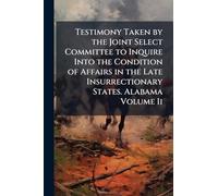 Testimony Taken by the Joint Select Committee to Inquire Into the Condition of Affairs in the Late Insurrectionary States. Alabama Volume Ii
