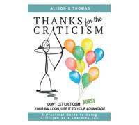 Thanks For The Criticism: Don't Let Criticism Burst Your Balloon, Use it to Your Advantage. A Practical Guide to Using Criticism as a Learning Tool