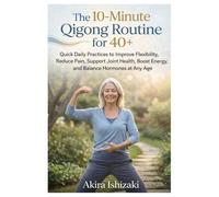 The 10-Minute Qigong Routine for 40+: Quick Daily Practices to Improve Flexibility, Reduce Pain, Support Joint Health, Boost Energy, and Balance Hormones at Any Age