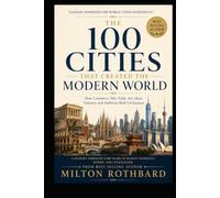 THE 100 CITIES THAT CREATED THE MODERN WORLD: How Commerce, War, Faith, Art, Ideas, Industry, and Ambition Built Civilization