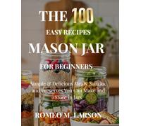 The 100 Easy Recipes Mason Jar: Simple & Delicious Meals, Snacks, and Preserves You Can Make and Store in Jars
