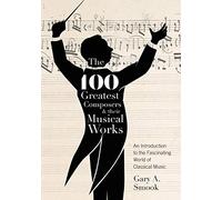 The 100 Greatest Composers and Their Musical Works: An Introduction to the Fascinating World of Classical Music
