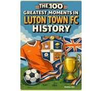 The 100 Greatest Moments in Luton Town FC History