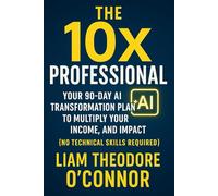 The 10x Professional: Your 90-Day AI Transformation Plan to Multiply Your Value, Income, and Impact