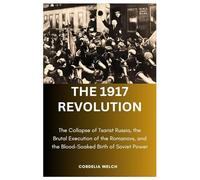 THE 1917 REVOLUTION: The Collapse of Tsarist Russia, the Brutal Execution of the Romanovs, and the Blood-Soaked Birth of Soviet Power