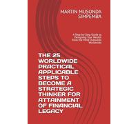 THE 25 WORLDWIDE PRACTICAL APPLICABLE STEPS TO BECOME A STRATEGIC THINKER FOR ATTAINMENT OF FINANCIAL LEGACY: A Step-by-Step Guide to Designing Your Wealth from the Mind Outwards Worldwide