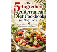 The 5-Ingredient Mediterranean Diet Cookbook for Beginners: Simple, Wholesome Recipes Using Ingredients You Already Know